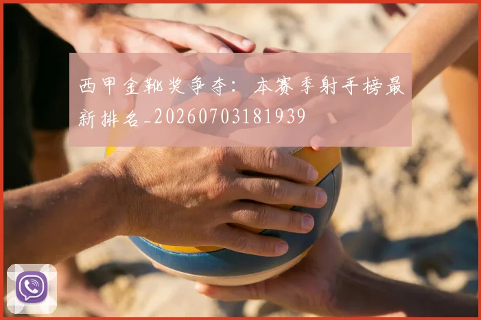 西甲金靴奖争夺:本赛季射手榜最新排名_20260703181939