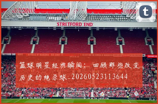 篮球明星经典瞬间:回顾那些改变历史的绝杀球_20260523113644