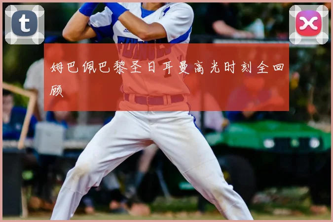 姆巴佩巴黎圣日耳曼高光时刻全回顾