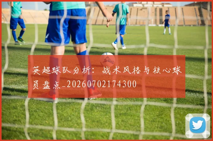 英超球队分析：战术风格与核心球员盘点_20260702174300