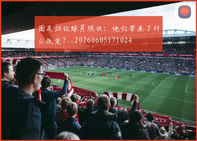 国足归化球员现状：他们带来了什么改变？_20260605171024