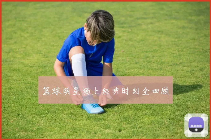 篮球明星场上经典时刻全回顾