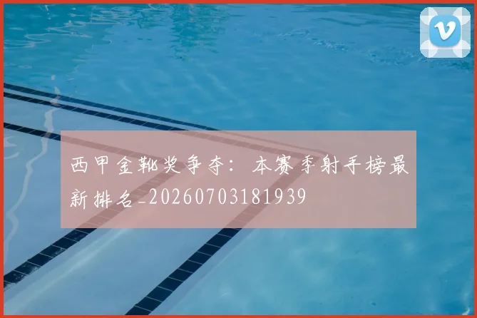 西甲金靴奖争夺:本赛季射手榜最新排名_20260703181939